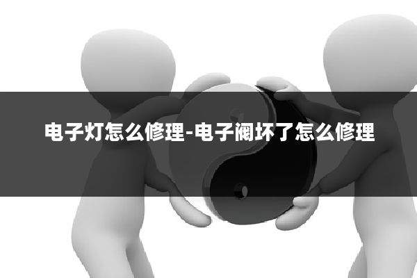 电子灯怎么修理-电子阀坏了怎么修理