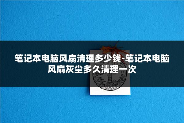 笔记本电脑风扇清理多少钱-笔记本电脑风扇灰尘多久清理一次