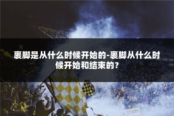 裹脚是从什么时候开始的-裹脚从什么时候开始和结束的？
