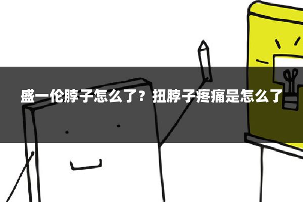盛一伦脖子怎么了?扭脖子疼痛是怎么了