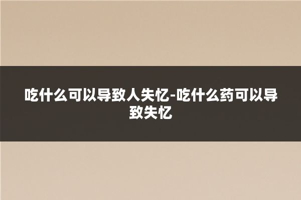 吃什么可以导致人失忆-吃什么药可以导致失忆