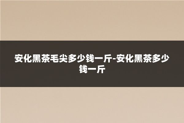 安化黑茶毛尖多少钱一斤-安化黑茶多少钱一斤