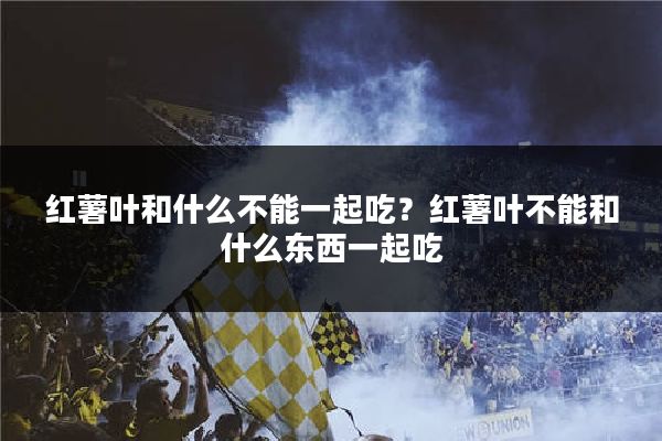 红薯叶和什么不能一起吃？红薯叶不能和什么东西一起吃