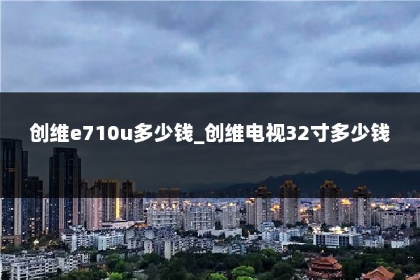 创维e710u多少钱_创维电视32寸多少钱