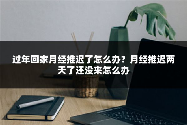 过年回家月经推迟了怎么办?月经推迟两天了还没来怎么办
