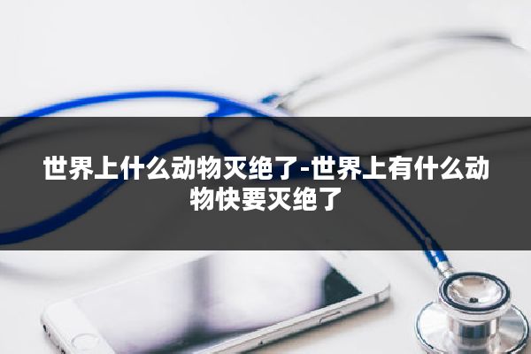 世界上什么动物灭绝了-世界上有什么动物快要灭绝了