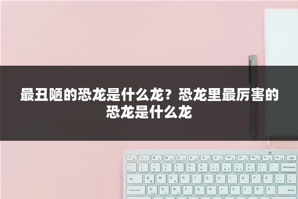 最丑陋的恐龙是什么龙？恐龙里最厉害的恐龙是什么龙