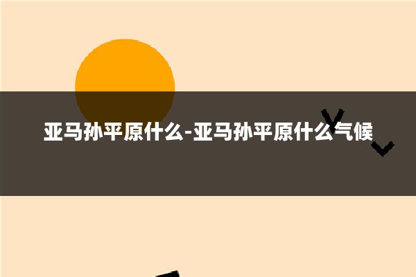 亚马孙平原什么-亚马孙平原什么气候