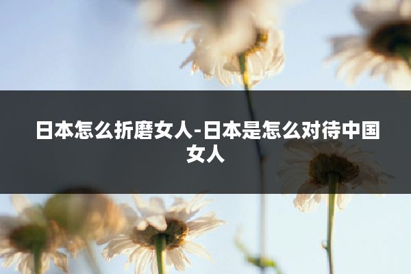 日本怎么折磨女人-日本是怎么对待中国女人