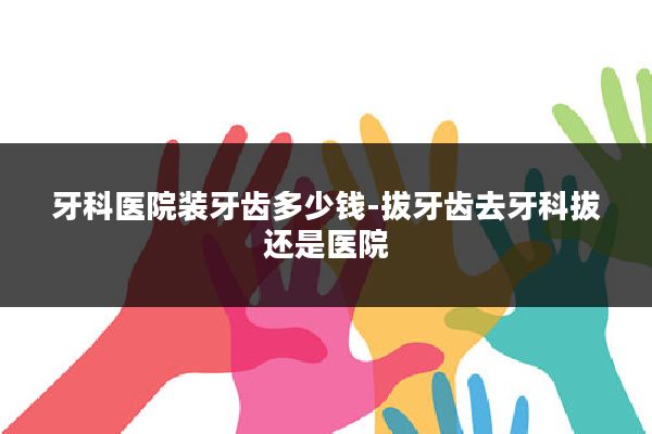 牙科医院装牙齿多少钱-拔牙齿去牙科拔还是医院