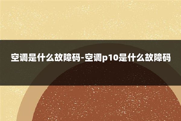 空调是什么故障码-空调p10是什么故障码
