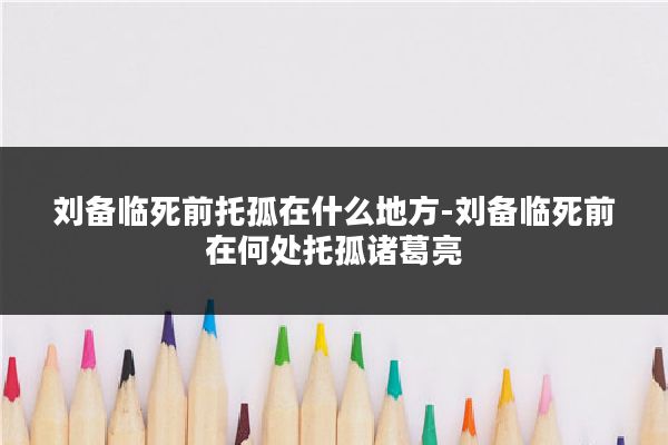 刘备临死前托孤在什么地方-刘备临死前在何处托孤诸葛亮