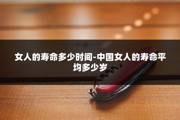 女人的寿命多少时间-中国女人的寿命平均多少岁