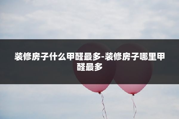 装修房子什么甲醛最多-装修房子哪里甲醛最多