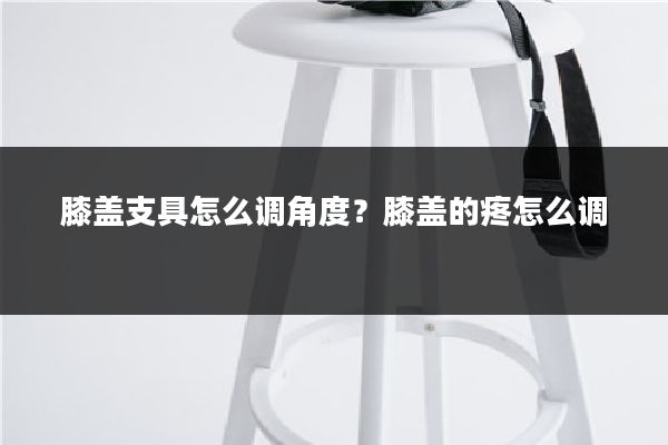 膝盖支具怎么调角度?膝盖的疼怎么调