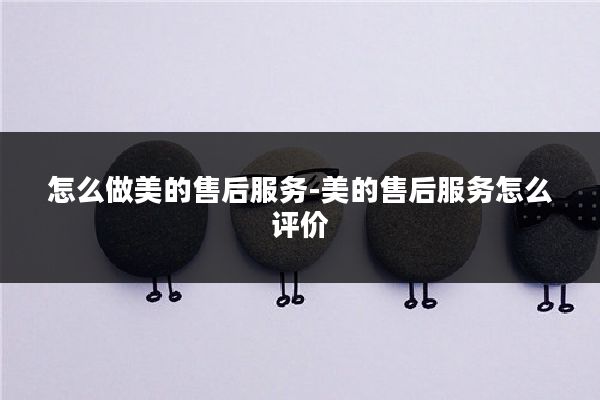 怎么做美的售后服务-美的售后服务怎么评价