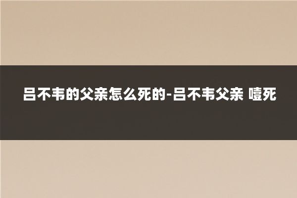 吕不韦的父亲怎么死的-吕不韦父亲 噎死