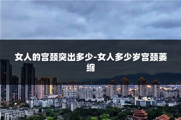 女人的宫颈突出多少-女人多少岁宫颈萎缩