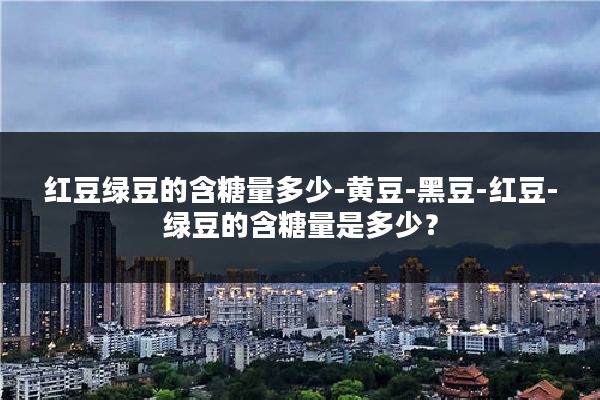 红豆绿豆的含糖量多少-黄豆-黑豆-红豆-绿豆的含糖量是多少?