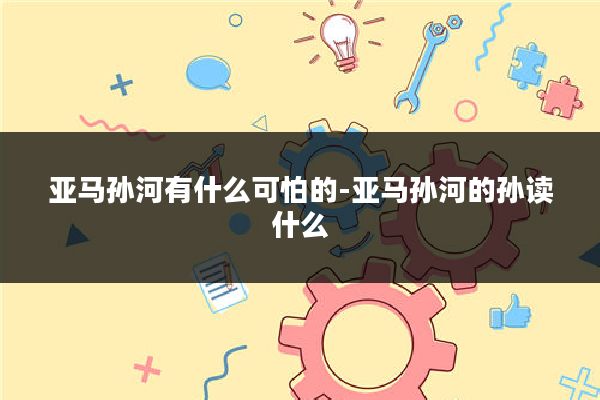 亚马孙河有什么可怕的-亚马孙河的孙读什么