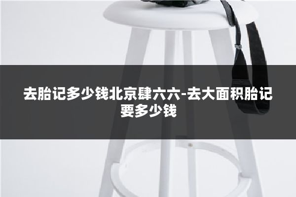 去胎记多少钱北京肆六六-去大面积胎记要多少钱