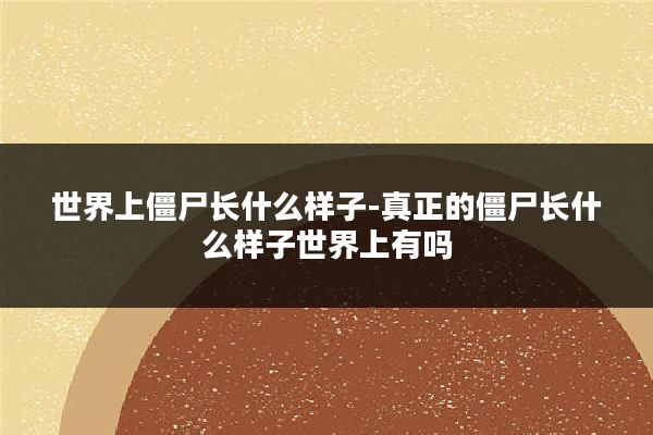 世界上僵尸长什么样子-真正的僵尸长什么样子世界上有吗