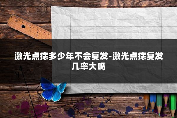 激光点痣多少年不会复发-激光点痣复发几率大吗