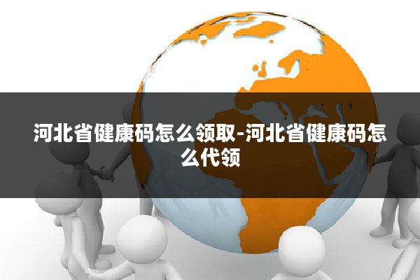河北省健康码怎么领取-河北省健康码怎么代领