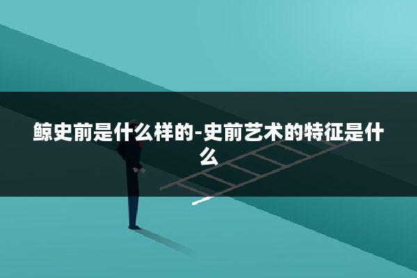 鲸史前是什么样的-史前艺术的特征是什么