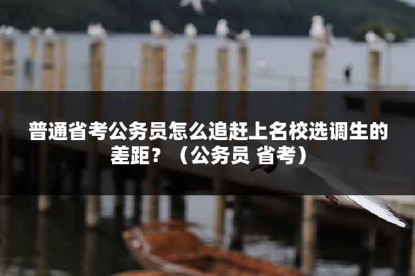 普通省考公务员怎么追赶上名校选调生的差距？（公务员 省考）