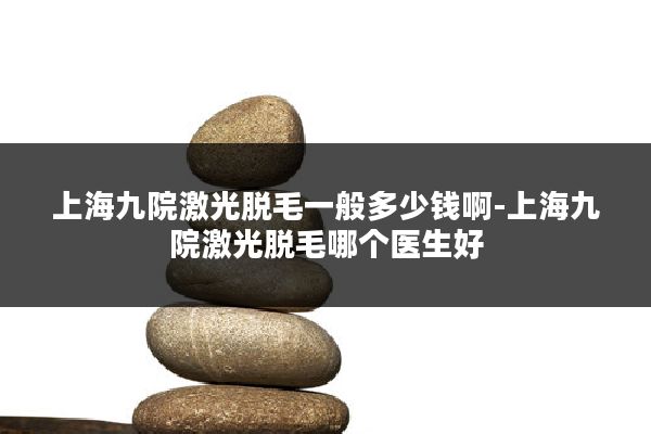上海九院激光脱毛一般多少钱啊-上海九院激光脱毛哪个医生好