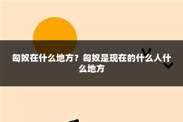 匈奴在什么地方?匈奴是现在的什么人什么地方