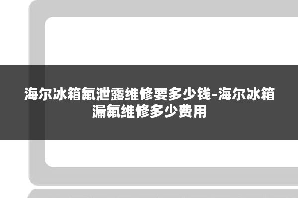 海尔冰箱氟泄露维修要多少钱-海尔冰箱漏氟维修多少费用