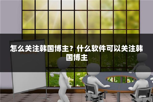 怎么关注韩国博主？什么软件可以关注韩国博主