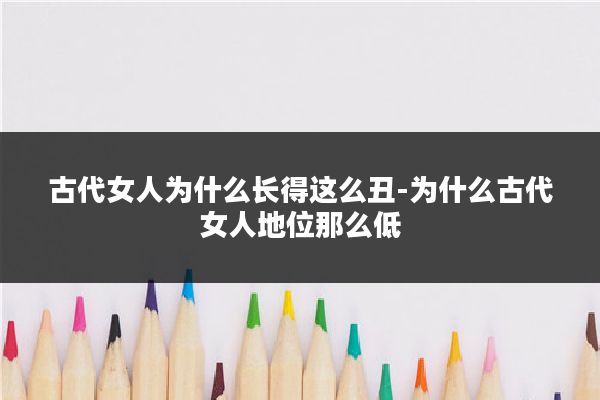 古代女人为什么长得这么丑-为什么古代女人地位那么低