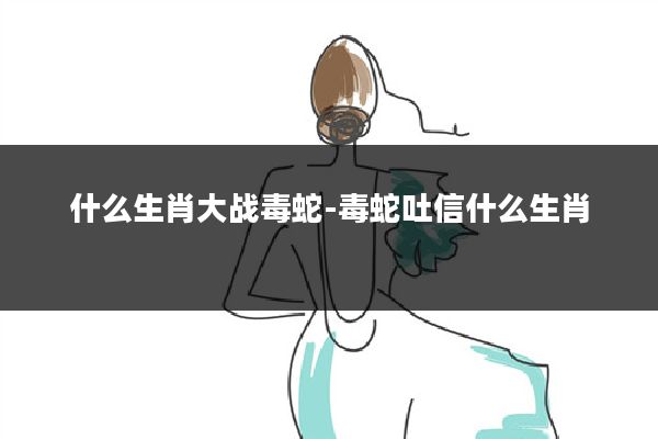 什么生肖大战毒蛇-毒蛇吐信什么生肖