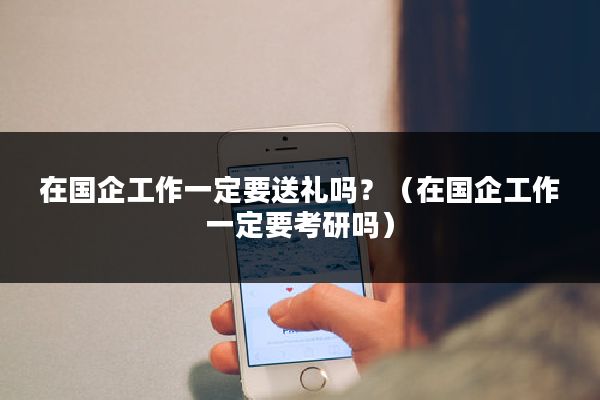 在国企工作一定要送礼吗？（在国企工作一定要考研吗）