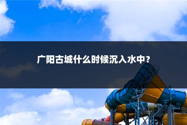 广阳古城什么时候沉入水中?