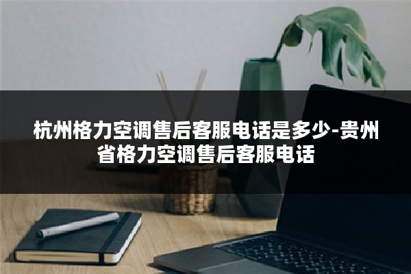 杭州格力空调售后客服电话是多少-贵州省格力空调售后客服电话