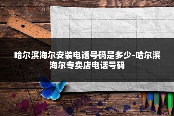 哈尔滨海尔安装电话号码是多少-哈尔滨海尔专卖店电话号码