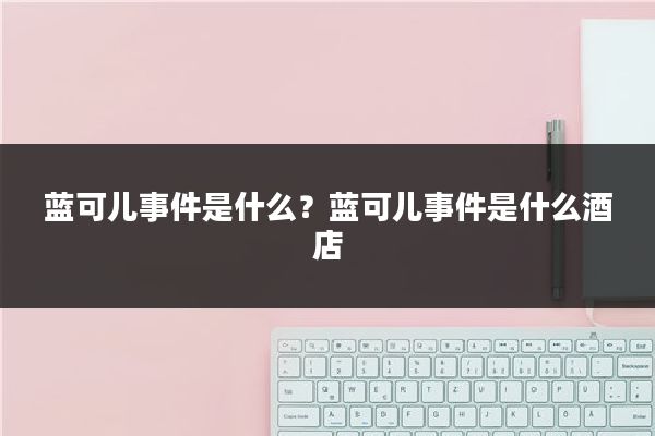 蓝可儿事件是什么？蓝可儿事件是什么酒店