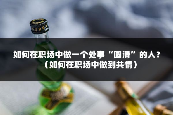 如何在职场中做一个处事“圆滑”的人？（如何在职场中做到共情）