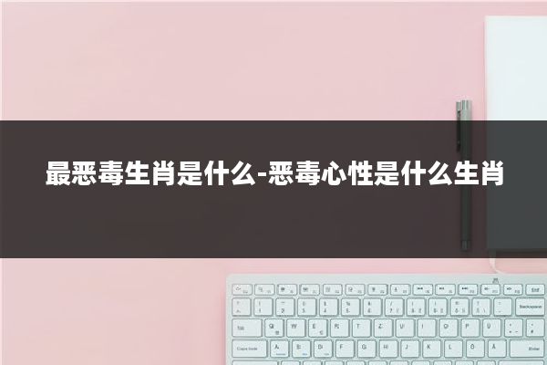 最恶毒生肖是什么-恶毒心性是什么生肖