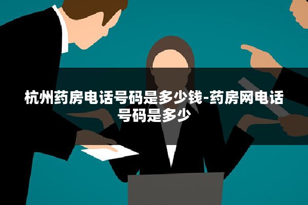 杭州药房电话号码是多少钱-药房网电话号码是多少