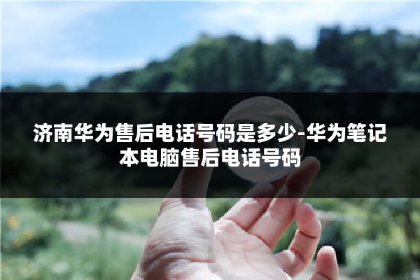 济南华为售后电话号码是多少-华为笔记本电脑售后电话号码