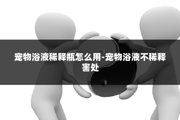 宠物浴液稀释瓶怎么用-宠物浴液不稀释害处