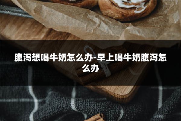 腹泻想喝牛奶怎么办-早上喝牛奶腹泻怎么办