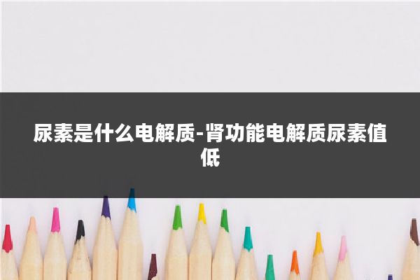 尿素是什么电解质-肾功能电解质尿素值低