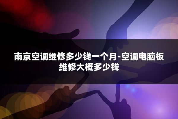 南京空调维修多少钱一个月-空调电脑板维修大概多少钱