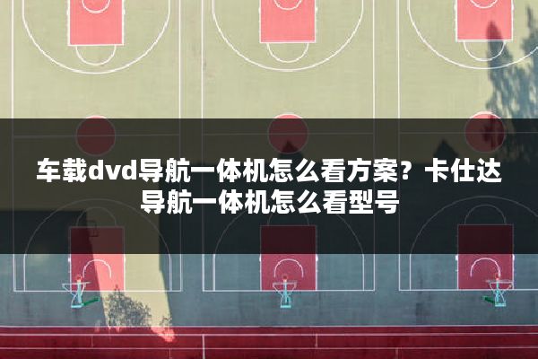 车载dvd导航一体机怎么看方案?卡仕达导航一体机怎么看型号